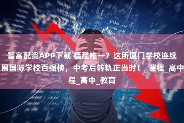 智富配资APP下载 福建唯一？这所厦门学校连续2年入围国际学校百强榜，中考后转轨正当时！_课程_高中_教育
