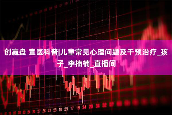 创赢盘 宣医科普|儿童常见心理问题及干预治疗_孩子_李楠楠_直播间