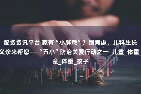 配资资讯平台 家有“小胖墩”？别焦虑，儿科生长发育义诊来帮您——“五小”防治关爱行动之一_儿童_体重_孩子