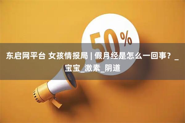 东启网平台 女孩情报局 | 假月经是怎么一回事？_宝宝_激素_阴道