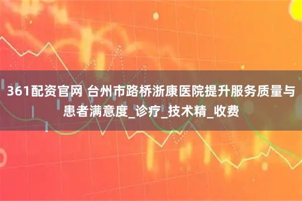 361配资官网 台州市路桥浙康医院提升服务质量与患者满意度_诊疗_技术精_收费