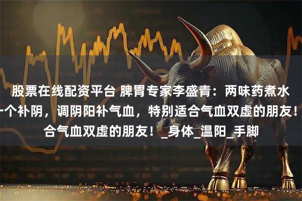 股票在线配资平台 脾胃专家李盛青：两味药煮水喝，一个补阳，一个补阴，调阴阳补气血，特别适合气血双虚的朋友！_身体_温阳_手脚