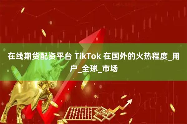 在线期货配资平台 TikTok 在国外的火热程度_用户_全球_市场