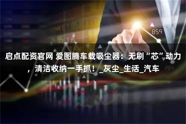 启点配资官网 爱图腾车载吸尘器：无刷“芯”动力，清洁收纳一手抓！_灰尘_生活_汽车