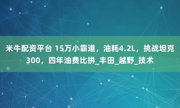 米牛配资平台 15万小霸道，油耗4.2L，挑战坦克300，四年油费比拼_丰田_越野_技术