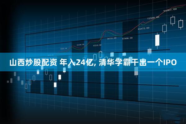 山西炒股配资 年入24亿, 清华学霸干出一个IPO