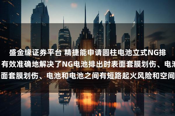 盛金缘证券平台 精捷能申请圆柱电池立式NG排出流道机械装置专利, 有效准确地解决了NG电池排出时表面套膜划伤、电池和电池之间有短路起火风险和空间受限的问题
