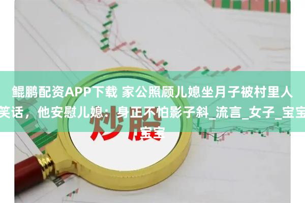 鲲鹏配资APP下载 家公照顾儿媳坐月子被村里人笑话,他安慰儿媳:身正不怕影子斜_流言_女子_宝宝