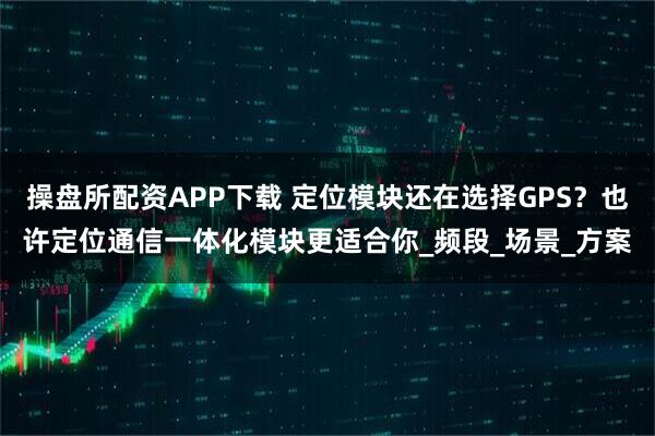 操盘所配资APP下载 定位模块还在选择GPS?也许定位通信一体化模块更适合你_频段_场景_方案