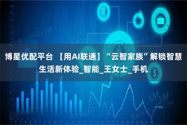 博星优配平台 【用AI联通】“云智家族”解锁智慧生活新体验_智能_王女士_手机