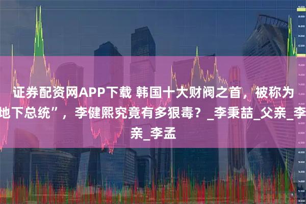 证券配资网APP下载 韩国十大财阀之首，被称为“地下总统”，李健熙究竟有多狠毒？_李秉喆_父亲_李孟