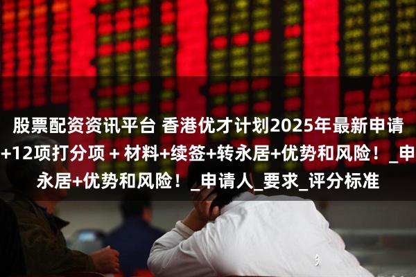 股票配资资讯平台 香港优才计划2025年最新申请政策解读：基本资格+12项打分项＋材料+续签+转永居+优势和风险！_申请人_要求_评分标准
