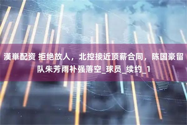 漢崋配资 拒绝放人，北控接近顶薪合同，陈国豪留队朱芳雨补强落空_球员_续约_1