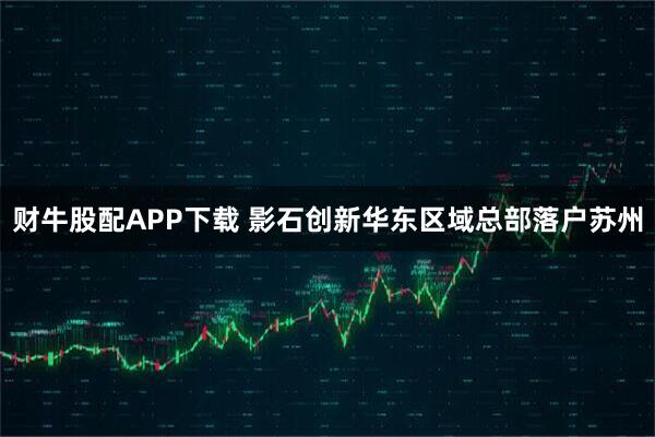 财牛股配APP下载 影石创新华东区域总部落户苏州