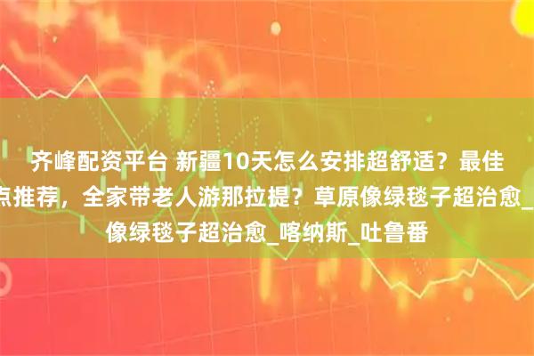 齐峰配资平台 新疆10天怎么安排超舒适？最佳路线？必玩景点推荐，全家带老人游那拉提？草原像绿毯子超治愈_喀纳斯_吐鲁番