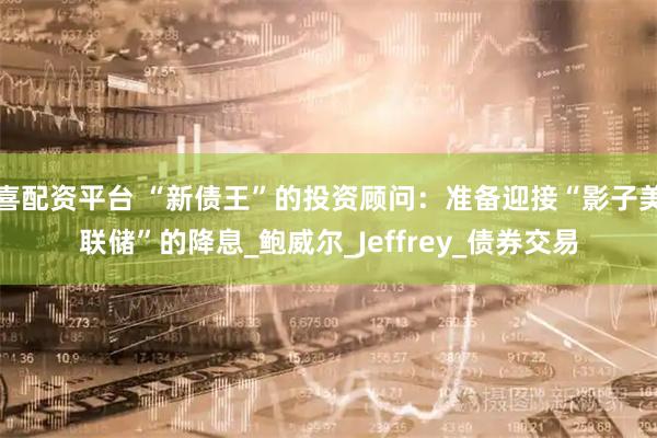 喜配资平台 “新债王”的投资顾问:准备迎接“影子美联储”的降息_鲍威尔_Jeffrey_债券交易