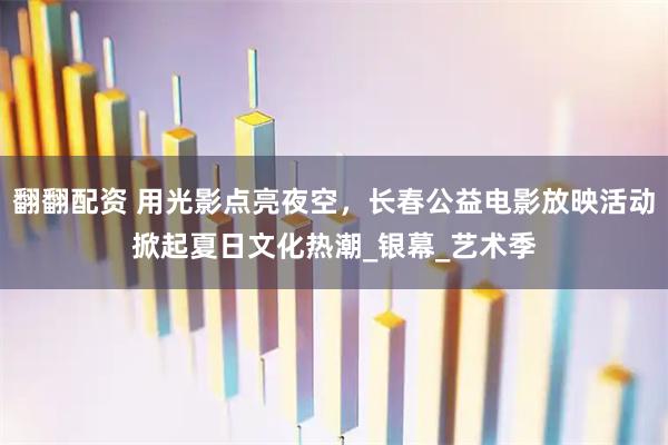 翻翻配资 用光影点亮夜空,长春公益电影放映活动掀起夏日文化热潮_银幕_艺术季