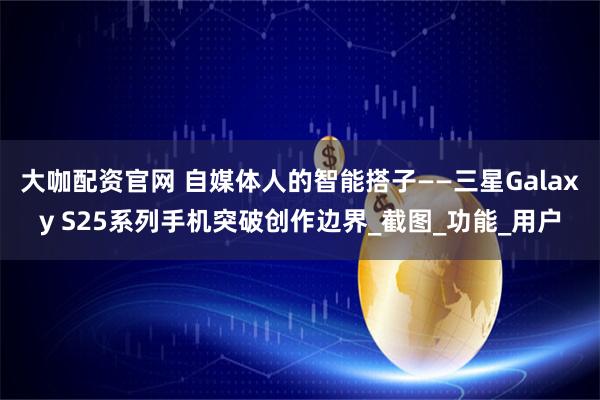 大咖配资官网 自媒体人的智能搭子——三星Galaxy S25系列手机突破创作边界_截图_功能_用户