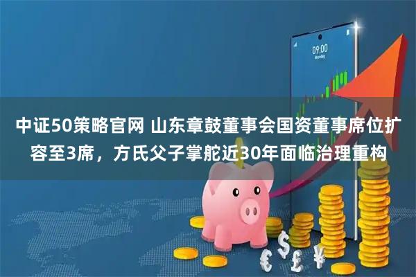 中证50策略官网 山东章鼓董事会国资董事席位扩容至3席,方氏父子掌舵近30年面临治理重构