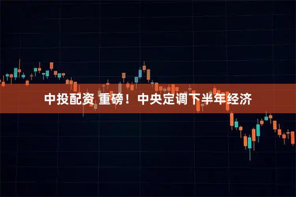 中投配资 重磅！中央定调下半年经济