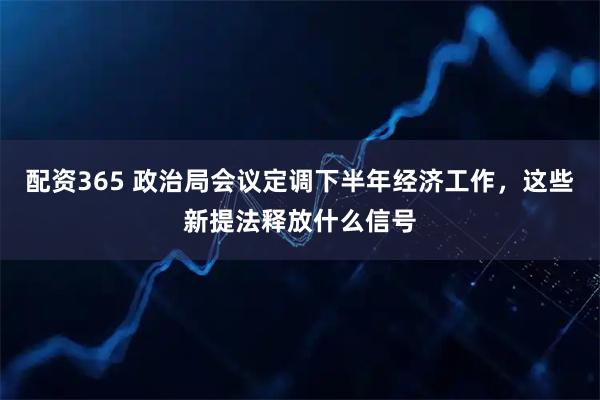 配资365 政治局会议定调下半年经济工作，这些新提法释放什么信号