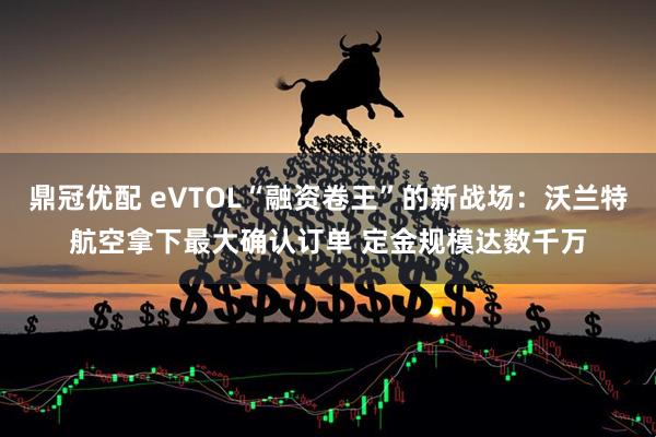 鼎冠优配 eVTOL“融资卷王”的新战场：沃兰特航空拿下最大确认订单 定金规模达数千万