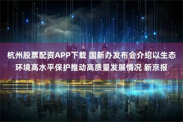 杭州股票配资APP下载 国新办发布会介绍以生态环境高水平保护推动高质量发展情况 新京报
