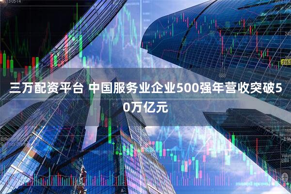 三万配资平台 中国服务业企业500强年营收突破50万亿元