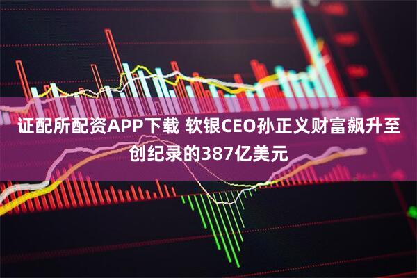 证配所配资APP下载 软银CEO孙正义财富飙升至创纪录的387亿美元
