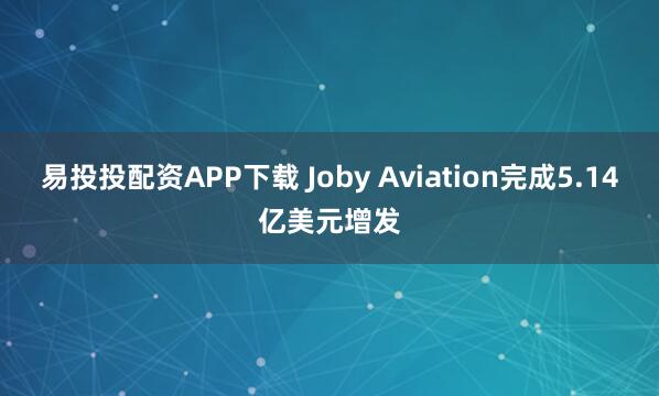 易投投配资APP下载 Joby Aviation完成5.14亿美元增发
