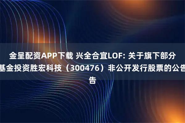 金呈配资APP下载 兴全合宜LOF: 关于旗下部分基金投资胜宏科技(300476)非公开发行股票的公告