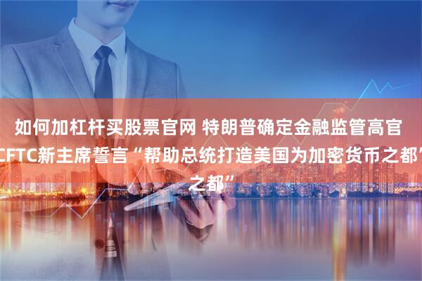 如何加杠杆买股票官网 特朗普确定金融监管高官 CFTC新主席誓言“帮助总统打造美国为加密货币之都”
