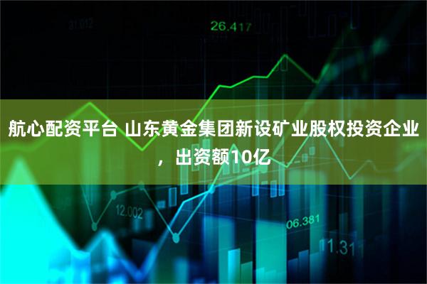 航心配资平台 山东黄金集团新设矿业股权投资企业，出资额10亿