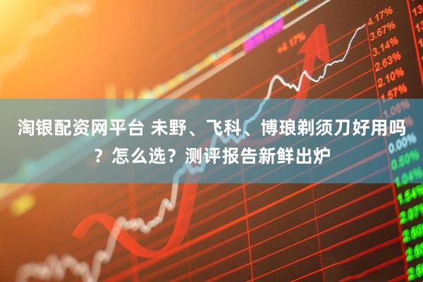 淘银配资网平台 未野、飞科、博琅剃须刀好用吗？怎么选？测评报告新鲜出炉