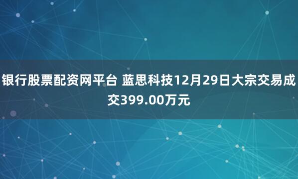 银行股票配资网平台 蓝思科技12月29日大宗交易成交399.00万元
