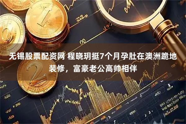无锡股票配资网 程晓玥挺7个月孕肚在澳洲跪地装修，富豪老公高帅相伴