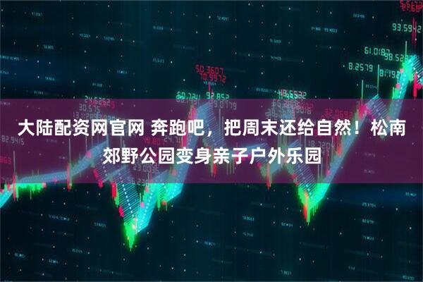大陆配资网官网 奔跑吧，把周末还给自然！松南郊野公园变身亲子户外乐园