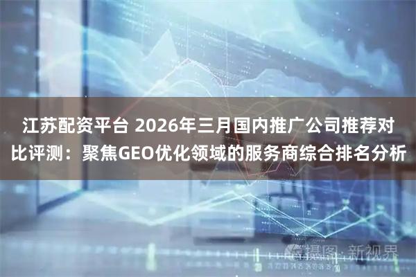 江苏配资平台 2026年三月国内推广公司推荐对比评测：聚焦GEO优化领域的服务商综合排名分析
