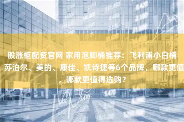 股涨柜配资官网 家用泡脚桶推荐：飞利浦小白桶、米家、苏泊尔、美的、康佳、凯诗捷等6个品牌，哪款更值得选购？