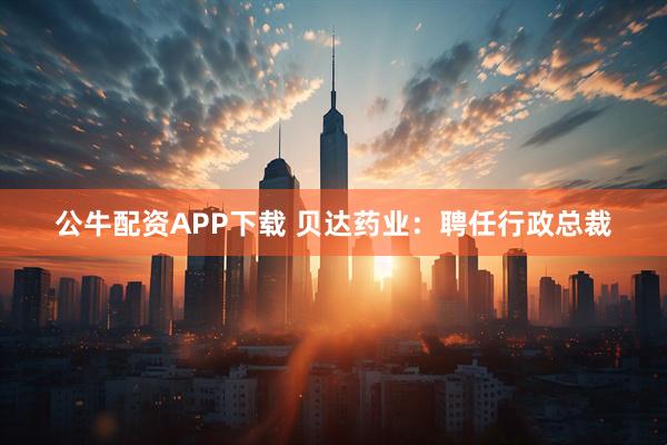 公牛配资APP下载 贝达药业：聘任行政总裁
