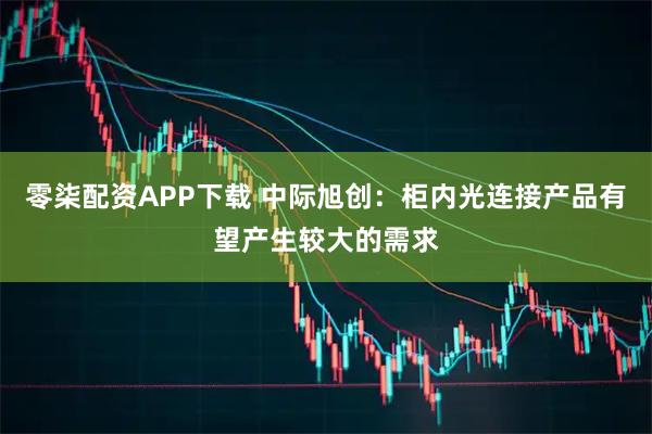 零柒配资APP下载 中际旭创：柜内光连接产品有望产生较大的需求