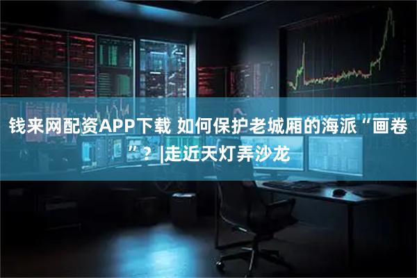 钱来网配资APP下载 如何保护老城厢的海派“画卷”?|走近天灯弄沙龙