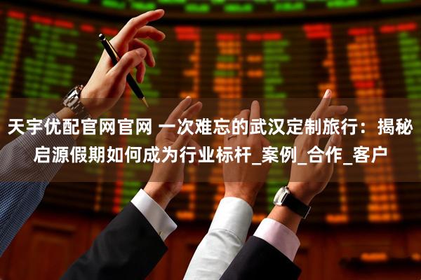 天宇优配官网官网 一次难忘的武汉定制旅行：揭秘启源假期如何成为行业标杆_案例_合作_客户