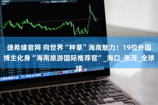 捷希缘官网 向世界“种草”海南魅力！19位外国博主化身“海南旅游国际推荐官”_海口_张茂_全球