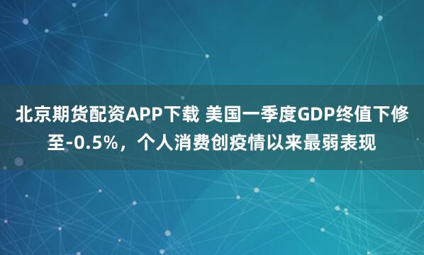 北京期货配资APP下载 美国一季度GDP终值下修至-0.5%，个人消费创疫情以来最弱表现