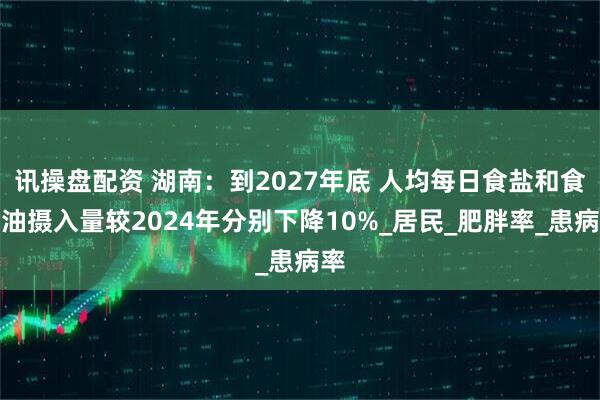 讯操盘配资 湖南：到2027年底 人均每日食盐和食用油摄入量较2024年分别下降10%_居民_肥胖率_患病率