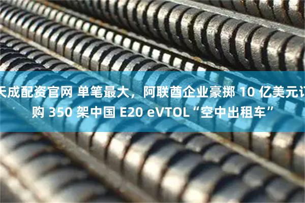 天成配资官网 单笔最大，阿联酋企业豪掷 10 亿美元订购 350 架中国 E20 eVTOL“空中出租车”