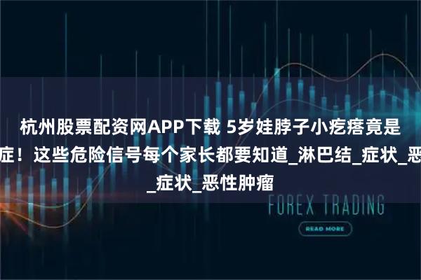 杭州股票配资网APP下载 5岁娃脖子小疙瘩竟是晚期癌症！这些危险信号每个家长都要知道_淋巴结_症状_恶性肿瘤