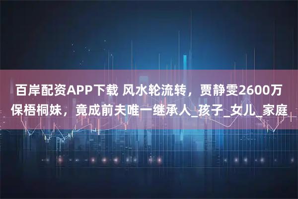 百岸配资APP下载 风水轮流转，贾静雯2600万保梧桐妹，竟成前夫唯一继承人_孩子_女儿_家庭