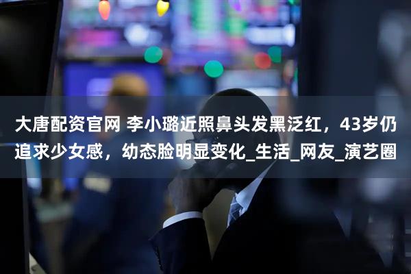大唐配资官网 李小璐近照鼻头发黑泛红，43岁仍追求少女感，幼态脸明显变化_生活_网友_演艺圈